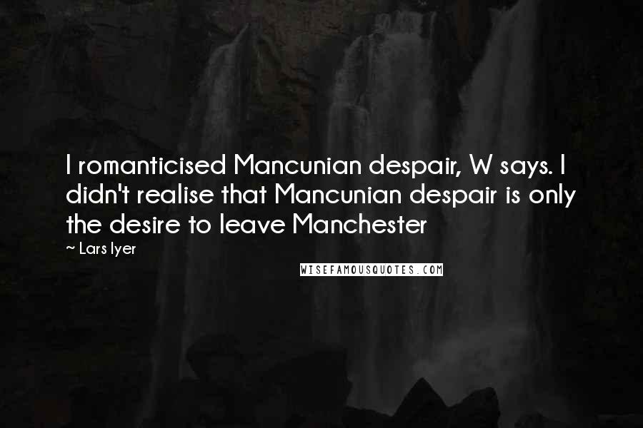Lars Iyer Quotes: I romanticised Mancunian despair, W says. I didn't realise that Mancunian despair is only the desire to leave Manchester