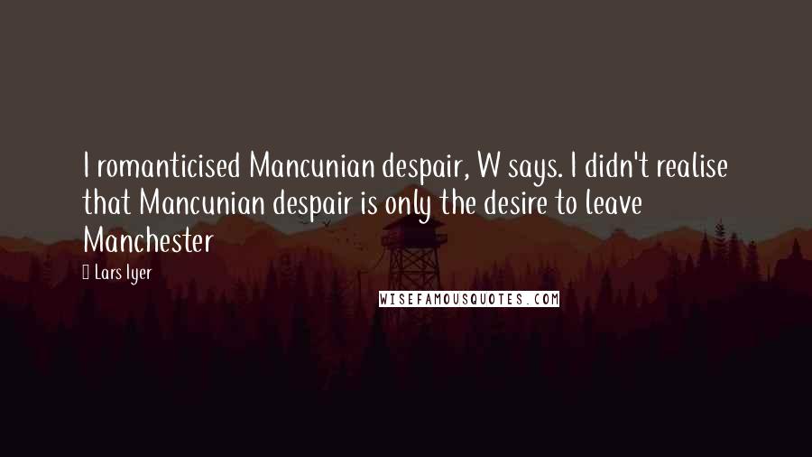 Lars Iyer Quotes: I romanticised Mancunian despair, W says. I didn't realise that Mancunian despair is only the desire to leave Manchester