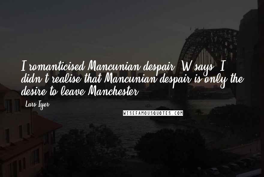 Lars Iyer Quotes: I romanticised Mancunian despair, W says. I didn't realise that Mancunian despair is only the desire to leave Manchester