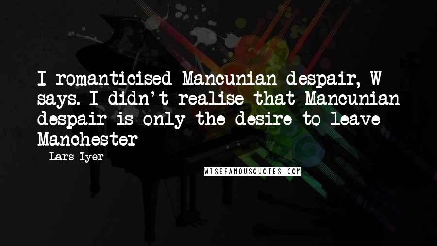 Lars Iyer Quotes: I romanticised Mancunian despair, W says. I didn't realise that Mancunian despair is only the desire to leave Manchester