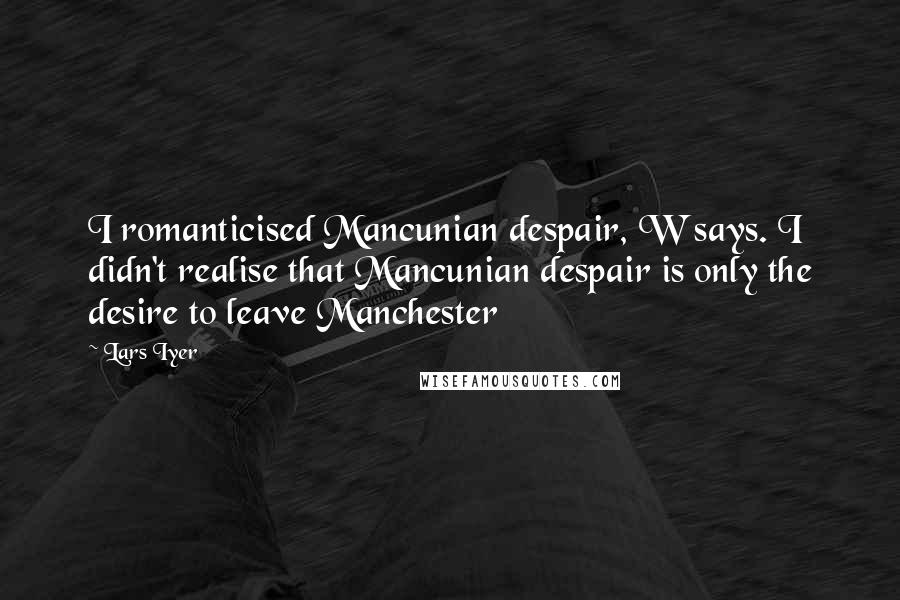 Lars Iyer Quotes: I romanticised Mancunian despair, W says. I didn't realise that Mancunian despair is only the desire to leave Manchester