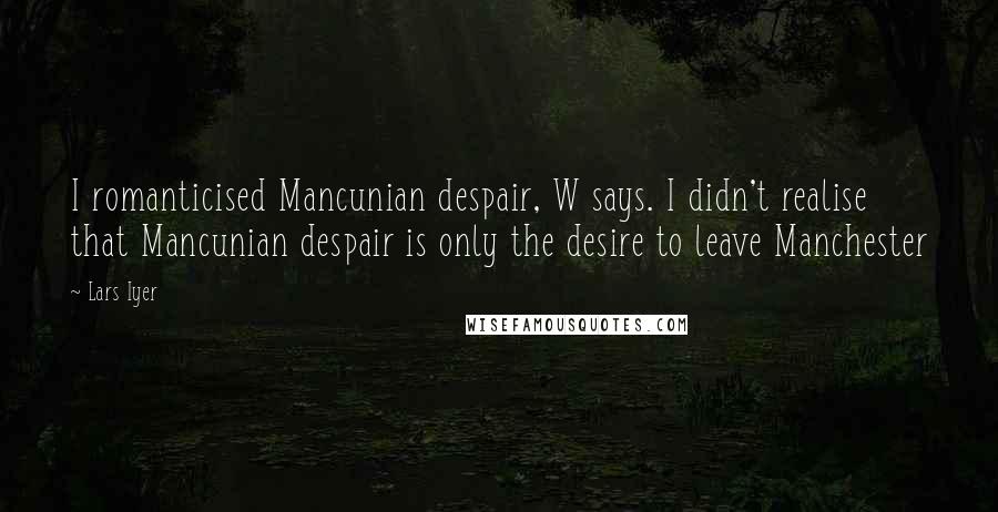 Lars Iyer Quotes: I romanticised Mancunian despair, W says. I didn't realise that Mancunian despair is only the desire to leave Manchester