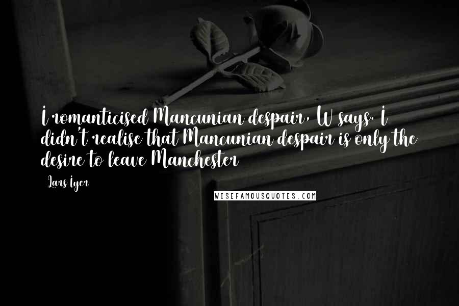 Lars Iyer Quotes: I romanticised Mancunian despair, W says. I didn't realise that Mancunian despair is only the desire to leave Manchester