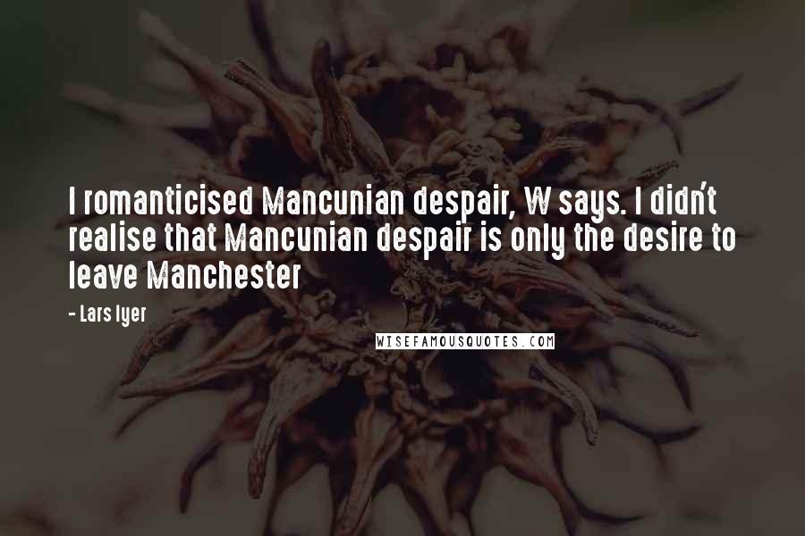 Lars Iyer Quotes: I romanticised Mancunian despair, W says. I didn't realise that Mancunian despair is only the desire to leave Manchester