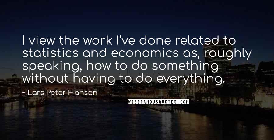 Lars Peter Hansen Quotes: I view the work I've done related to statistics and economics as, roughly speaking, how to do something without having to do everything.