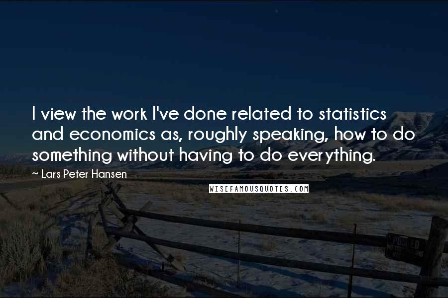 Lars Peter Hansen Quotes: I view the work I've done related to statistics and economics as, roughly speaking, how to do something without having to do everything.