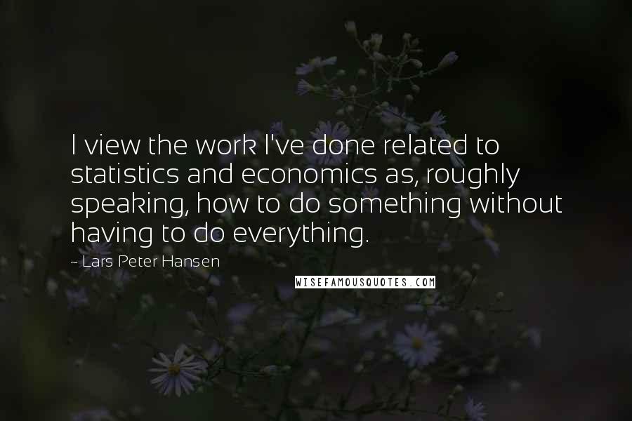 Lars Peter Hansen Quotes: I view the work I've done related to statistics and economics as, roughly speaking, how to do something without having to do everything.