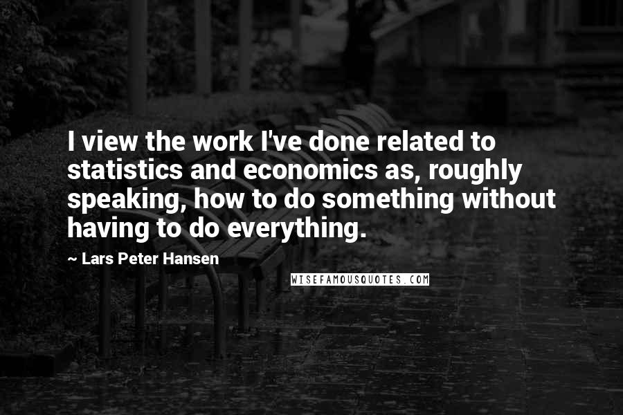 Lars Peter Hansen Quotes: I view the work I've done related to statistics and economics as, roughly speaking, how to do something without having to do everything.