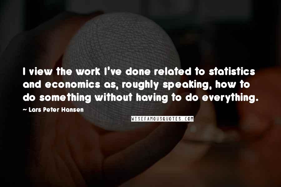 Lars Peter Hansen Quotes: I view the work I've done related to statistics and economics as, roughly speaking, how to do something without having to do everything.