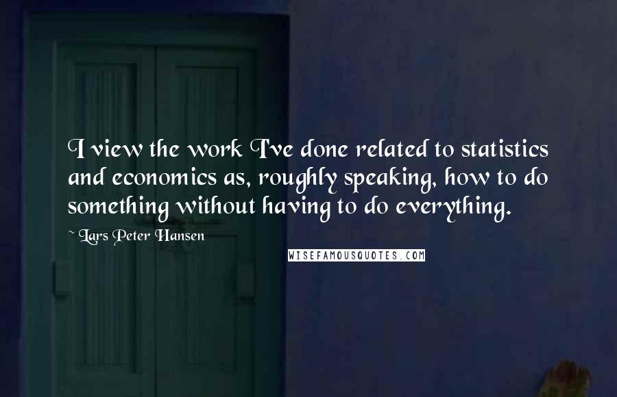 Lars Peter Hansen Quotes: I view the work I've done related to statistics and economics as, roughly speaking, how to do something without having to do everything.