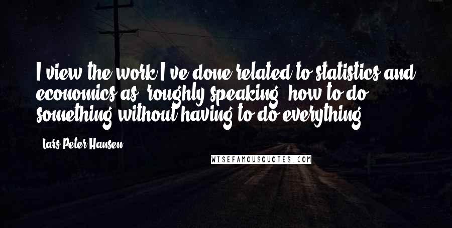 Lars Peter Hansen Quotes: I view the work I've done related to statistics and economics as, roughly speaking, how to do something without having to do everything.
