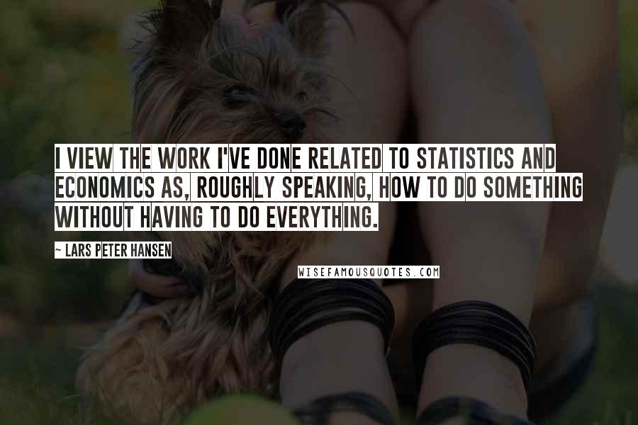 Lars Peter Hansen Quotes: I view the work I've done related to statistics and economics as, roughly speaking, how to do something without having to do everything.