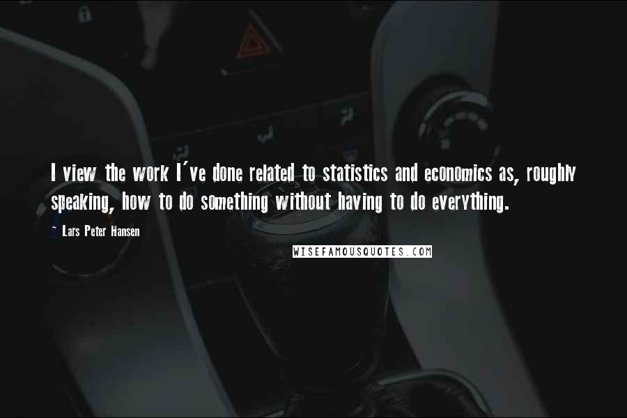Lars Peter Hansen Quotes: I view the work I've done related to statistics and economics as, roughly speaking, how to do something without having to do everything.