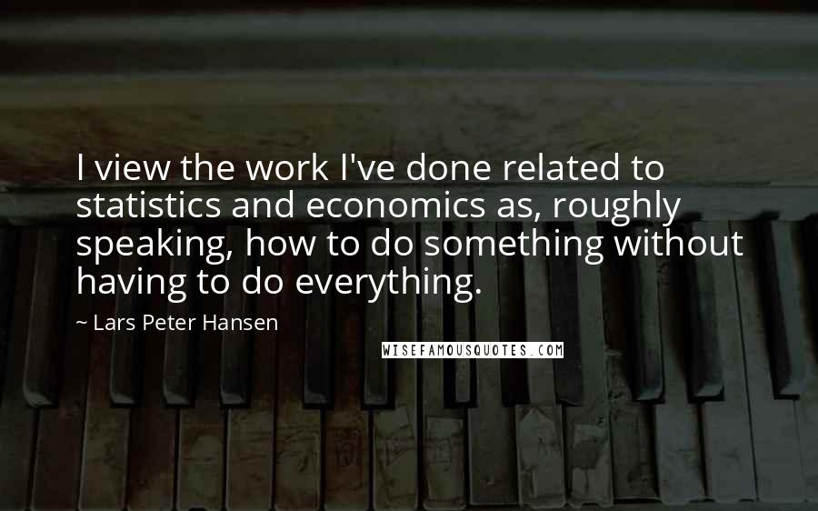 Lars Peter Hansen Quotes: I view the work I've done related to statistics and economics as, roughly speaking, how to do something without having to do everything.