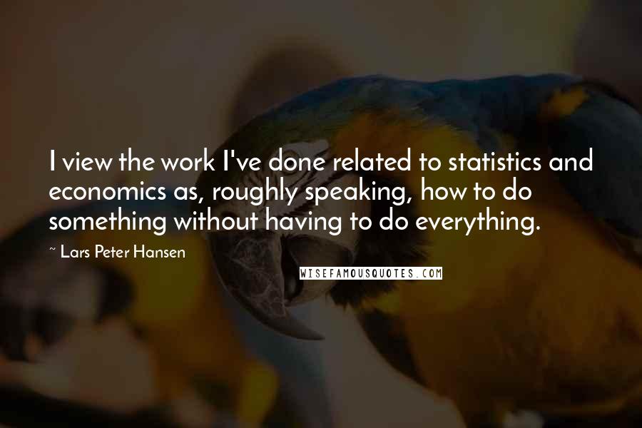 Lars Peter Hansen Quotes: I view the work I've done related to statistics and economics as, roughly speaking, how to do something without having to do everything.