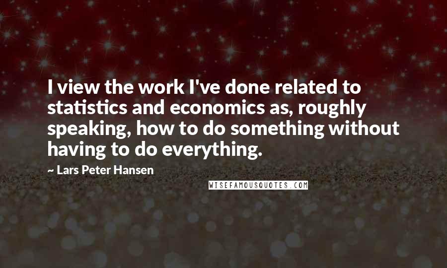 Lars Peter Hansen Quotes: I view the work I've done related to statistics and economics as, roughly speaking, how to do something without having to do everything.