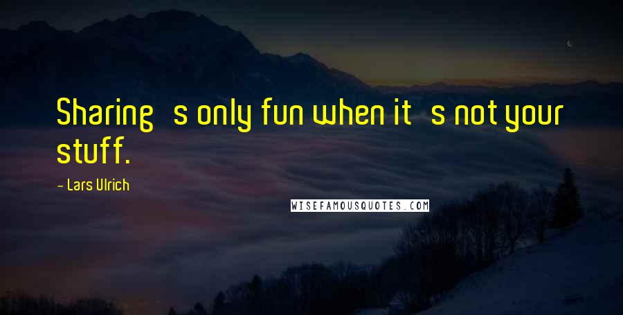 Lars Ulrich Quotes: Sharing's only fun when it's not your stuff.