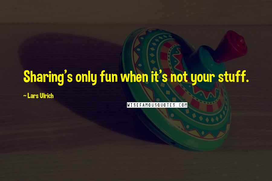 Lars Ulrich Quotes: Sharing's only fun when it's not your stuff.