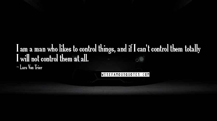 Lars Von Trier Quotes: I am a man who likes to control things, and if I can't control them totally I will not control them at all.