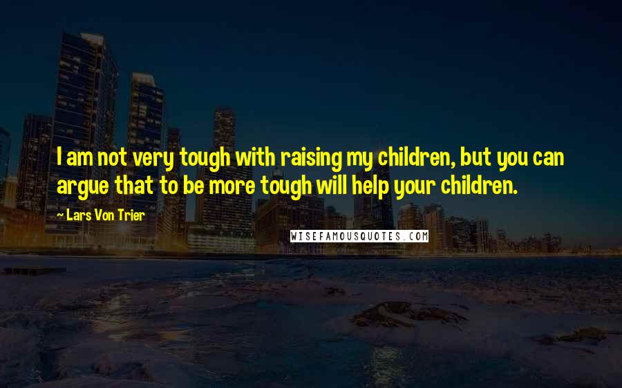 Lars Von Trier Quotes: I am not very tough with raising my children, but you can argue that to be more tough will help your children.
