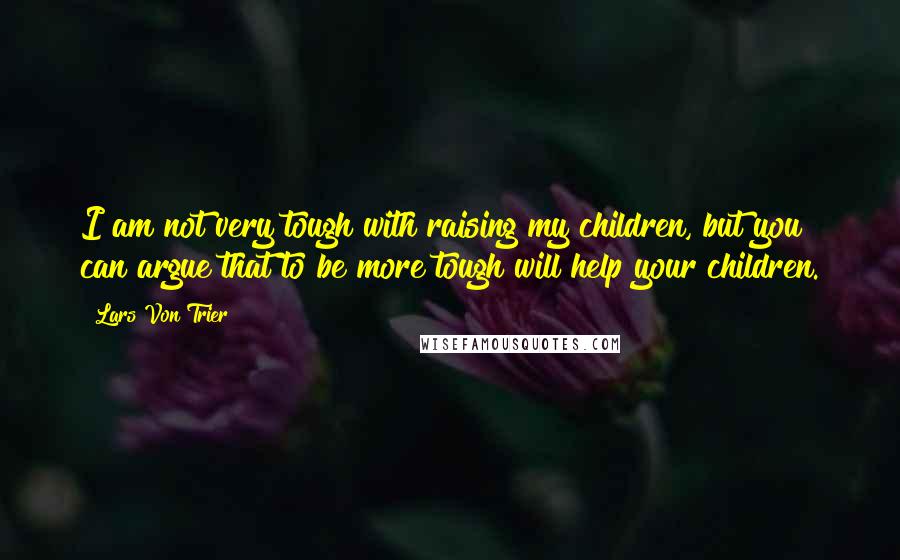 Lars Von Trier Quotes: I am not very tough with raising my children, but you can argue that to be more tough will help your children.