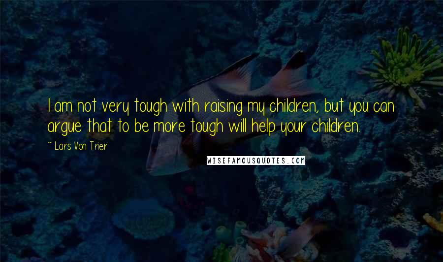 Lars Von Trier Quotes: I am not very tough with raising my children, but you can argue that to be more tough will help your children.