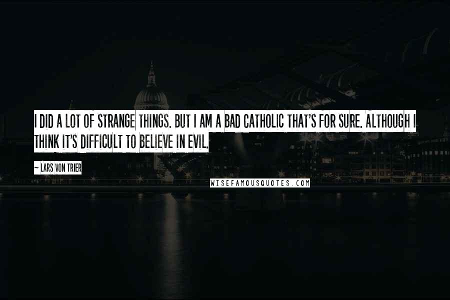 Lars Von Trier Quotes: I did a lot of strange things. But I am a bad Catholic that's for sure. Although I think it's difficult to believe in evil.