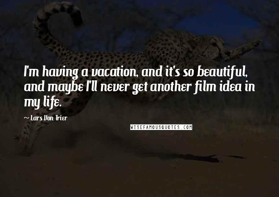 Lars Von Trier Quotes: I'm having a vacation, and it's so beautiful, and maybe I'll never get another film idea in my life.