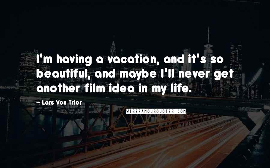 Lars Von Trier Quotes: I'm having a vacation, and it's so beautiful, and maybe I'll never get another film idea in my life.