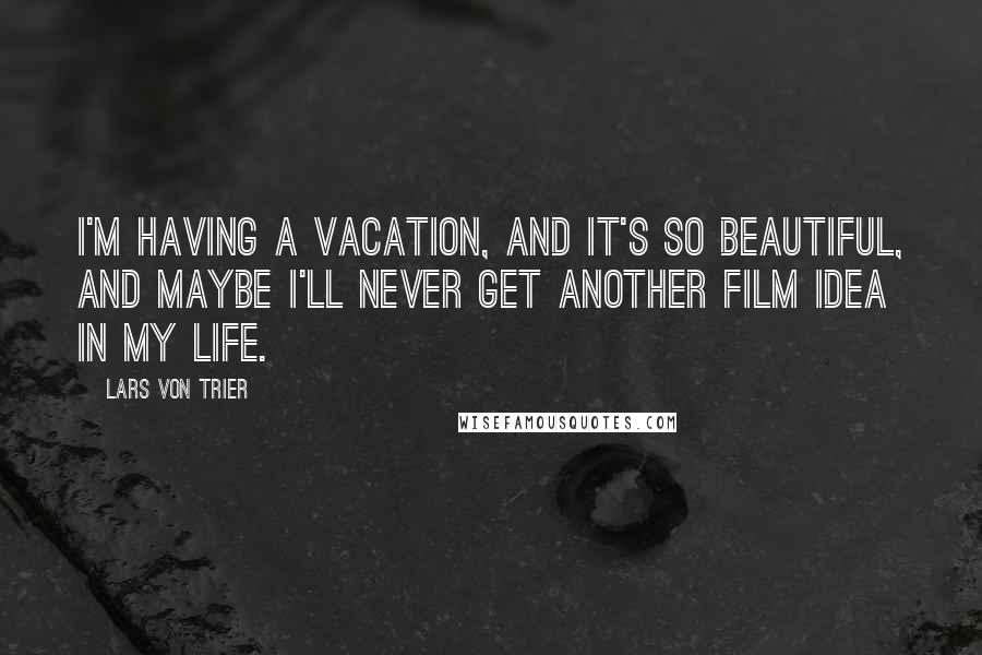 Lars Von Trier Quotes: I'm having a vacation, and it's so beautiful, and maybe I'll never get another film idea in my life.