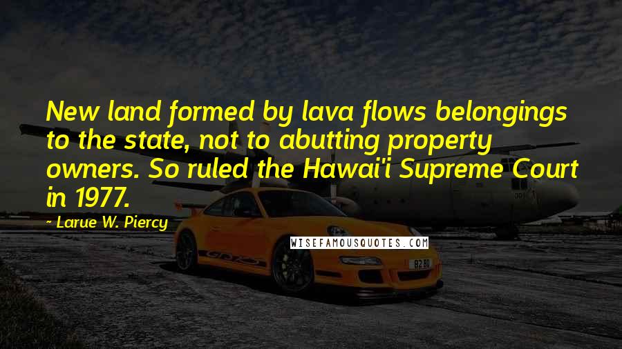 Larue W. Piercy Quotes: New land formed by lava flows belongings to the state, not to abutting property owners. So ruled the Hawai'i Supreme Court in 1977.