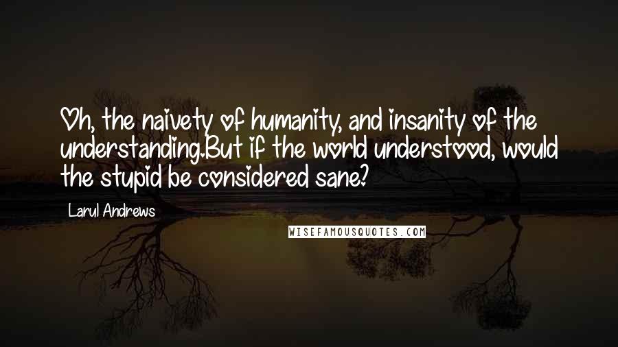 Larul Andrews Quotes: Oh, the naivety of humanity, and insanity of the understanding.But if the world understood, would the stupid be considered sane?