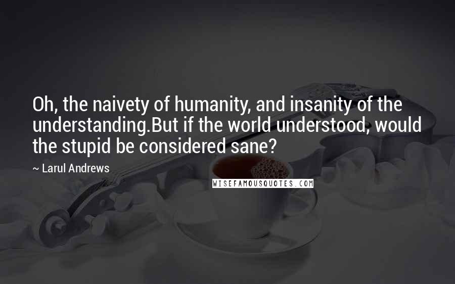 Larul Andrews Quotes: Oh, the naivety of humanity, and insanity of the understanding.But if the world understood, would the stupid be considered sane?