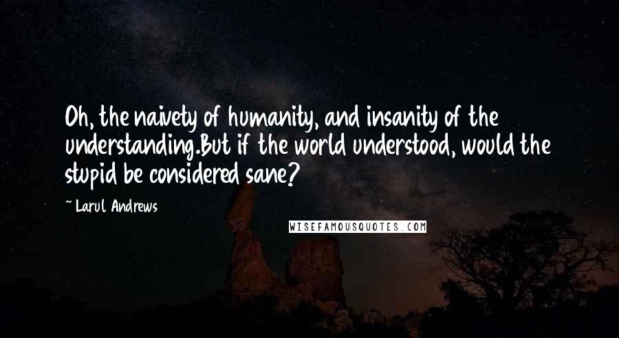 Larul Andrews Quotes: Oh, the naivety of humanity, and insanity of the understanding.But if the world understood, would the stupid be considered sane?
