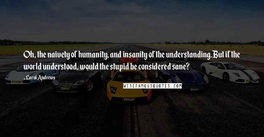 Larul Andrews Quotes: Oh, the naivety of humanity, and insanity of the understanding.But if the world understood, would the stupid be considered sane?