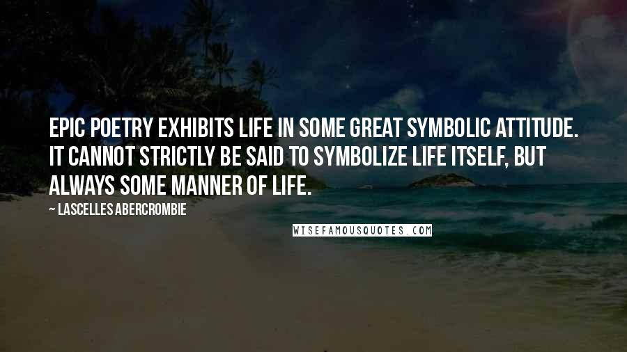 Lascelles Abercrombie Quotes: Epic poetry exhibits life in some great symbolic attitude. It cannot strictly be said to symbolize life itself, but always some manner of life.