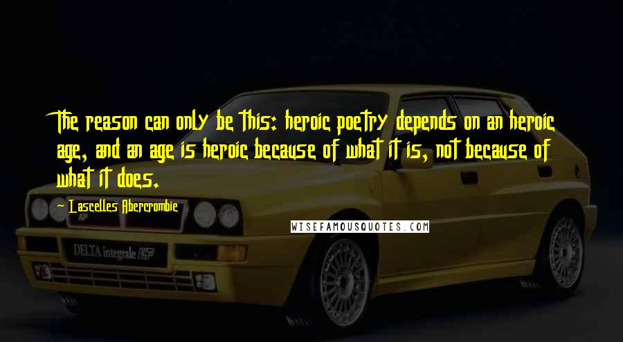 Lascelles Abercrombie Quotes: The reason can only be this: heroic poetry depends on an heroic age, and an age is heroic because of what it is, not because of what it does.