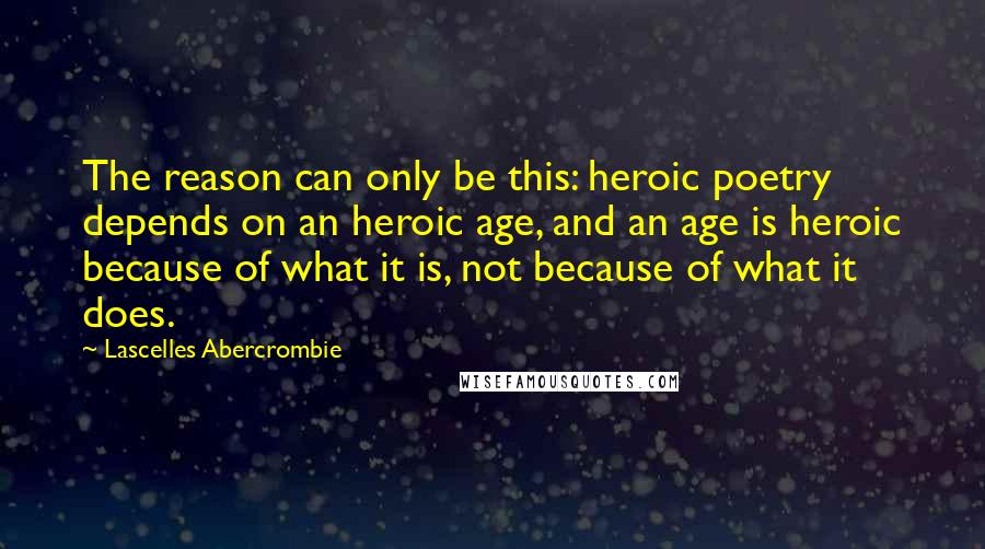 Lascelles Abercrombie Quotes: The reason can only be this: heroic poetry depends on an heroic age, and an age is heroic because of what it is, not because of what it does.
