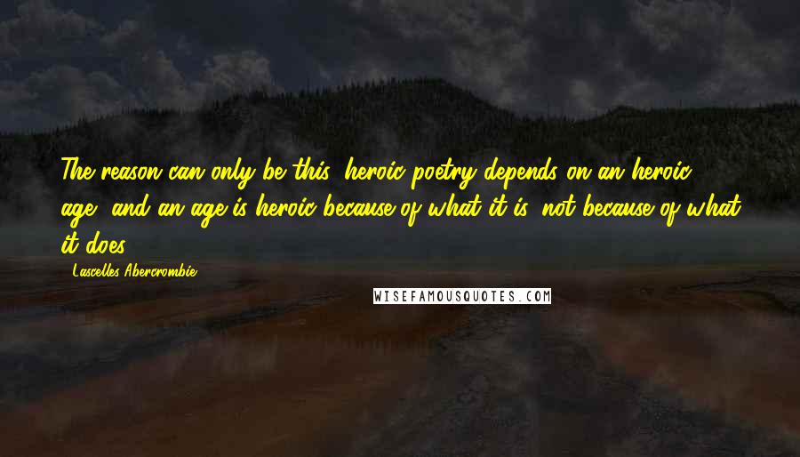 Lascelles Abercrombie Quotes: The reason can only be this: heroic poetry depends on an heroic age, and an age is heroic because of what it is, not because of what it does.