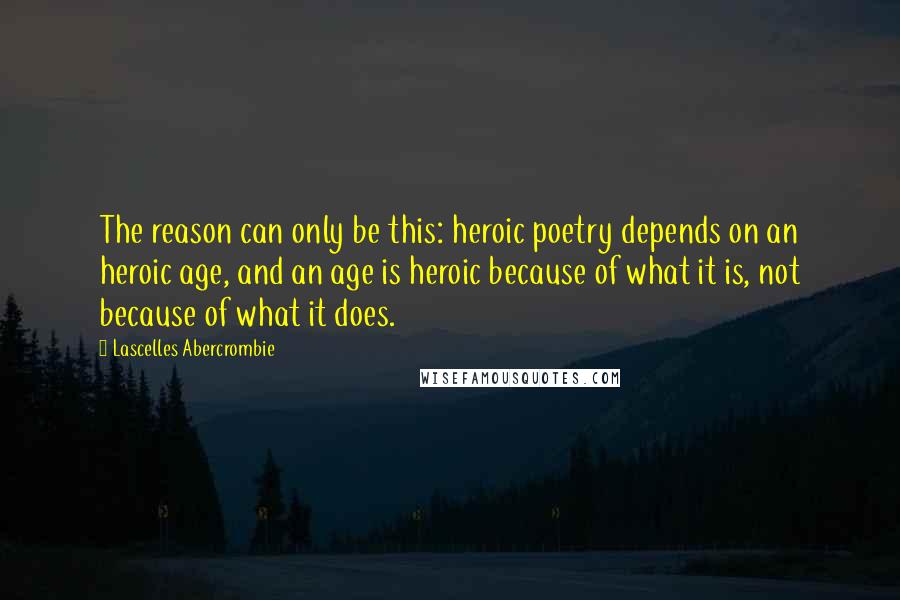 Lascelles Abercrombie Quotes: The reason can only be this: heroic poetry depends on an heroic age, and an age is heroic because of what it is, not because of what it does.