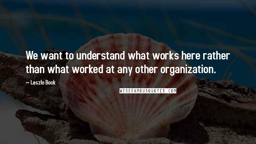 Laszlo Bock Quotes: We want to understand what works here rather than what worked at any other organization.
