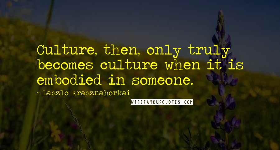 Laszlo Krasznahorkai Quotes: Culture, then, only truly becomes culture when it is embodied in someone.