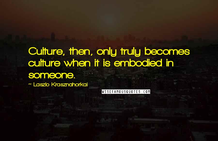 Laszlo Krasznahorkai Quotes: Culture, then, only truly becomes culture when it is embodied in someone.