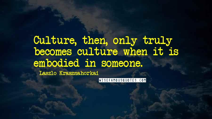 Laszlo Krasznahorkai Quotes: Culture, then, only truly becomes culture when it is embodied in someone.