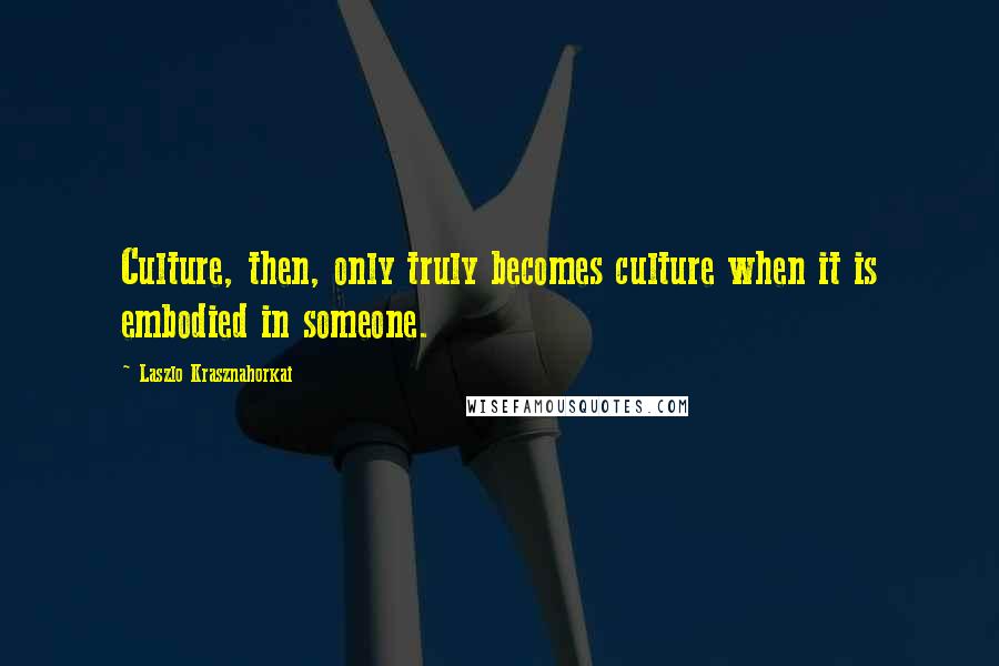 Laszlo Krasznahorkai Quotes: Culture, then, only truly becomes culture when it is embodied in someone.