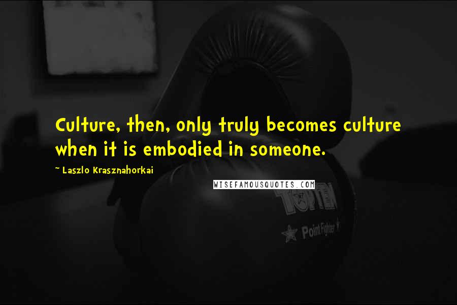 Laszlo Krasznahorkai Quotes: Culture, then, only truly becomes culture when it is embodied in someone.