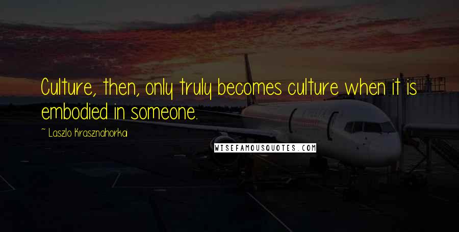 Laszlo Krasznahorkai Quotes: Culture, then, only truly becomes culture when it is embodied in someone.