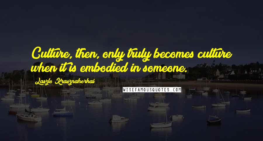 Laszlo Krasznahorkai Quotes: Culture, then, only truly becomes culture when it is embodied in someone.