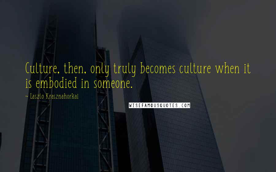 Laszlo Krasznahorkai Quotes: Culture, then, only truly becomes culture when it is embodied in someone.