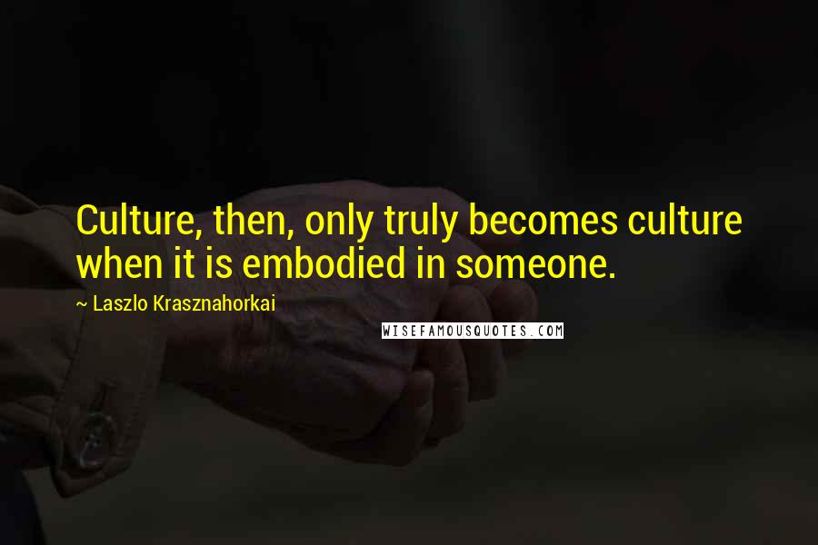 Laszlo Krasznahorkai Quotes: Culture, then, only truly becomes culture when it is embodied in someone.